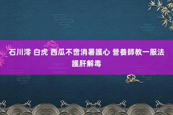 石川澪 白虎 西瓜不啻消暑護心 營養師教一服法護肝解毒