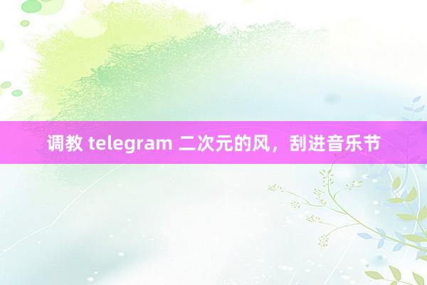 调教 telegram 二次元的风，刮进音乐节