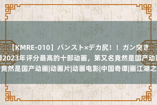 【KMRE-010】パンスト×デカ尻！！ガン突きBEST 补番必看！豆瓣2023年评分最高的十部动画，第又名竟然是国产动画|动画片|动画电影|中国奇谭|画江湖之不良东说念主