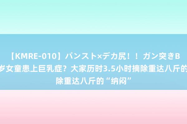 【KMRE-010】パンスト×デカ尻！！ガン突きBEST 10岁女童患上巨乳症？大家历时3.5小时摘除重达八斤的“纳闷”