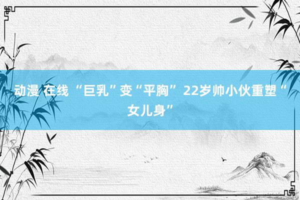 动漫 在线 “巨乳”变“平胸” 22岁帅小伙重塑“女儿身”