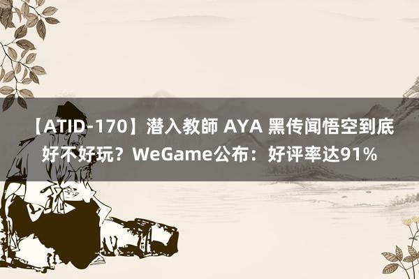 【ATID-170】潜入教師 AYA 黑传闻悟空到底好不好玩？WeGame公布：好评率达91%