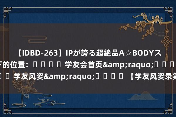 【IDBD-263】IPが誇る超絶品A☆BODYスペシャル8時間 您目下的位置：				学友会首页&raquo;				学友风姿&raquo;				【学友风姿录第七辑】七秩北工商