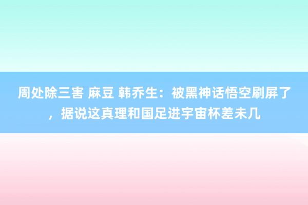 周处除三害 麻豆 韩乔生：被黑神话悟空刷屏了，据说这真理和国足进宇宙杯差未几