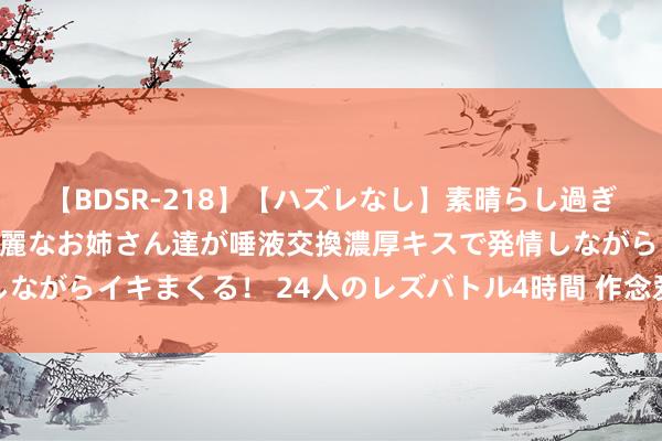 【BDSR-218】【ハズレなし】素晴らし過ぎる美女レズ。 ガチで綺麗なお姉さん達が唾液交換濃厚キスで発情しながらイキまくる！ 24人のレズバトル4時間 作念爱前怎么作念前戏