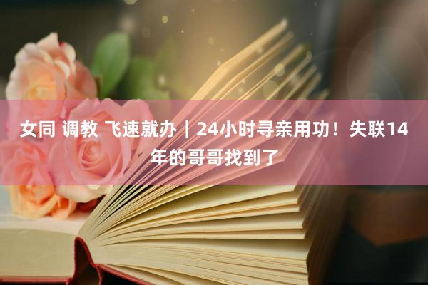 女同 调教 飞速就办｜24小时寻亲用功！失联14年的哥哥找到了