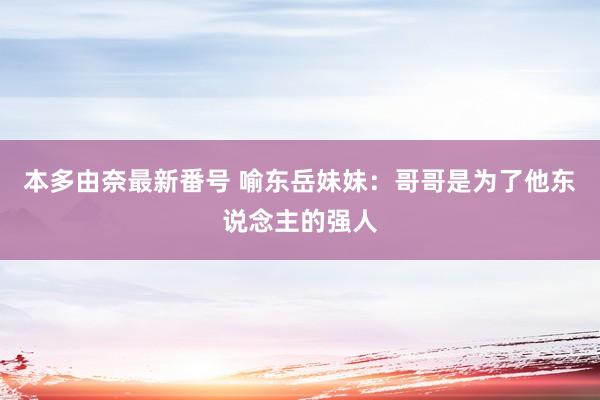 本多由奈最新番号 喻东岳妹妹：哥哥是为了他东说念主的强人