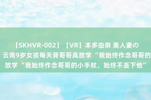 【SKHVR-002】【VR】本多由奈 美人妻の肉体エロ奉仕3連発！！ 云南9岁女孩每天背哥哥高放学 “我始终作念哥哥的小手杖，始终不丢下他”