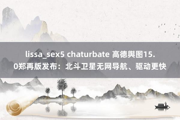 lissa_sex5 chaturbate 高德舆图15.0郑再版发布：北斗卫星无网导航、驱动更快