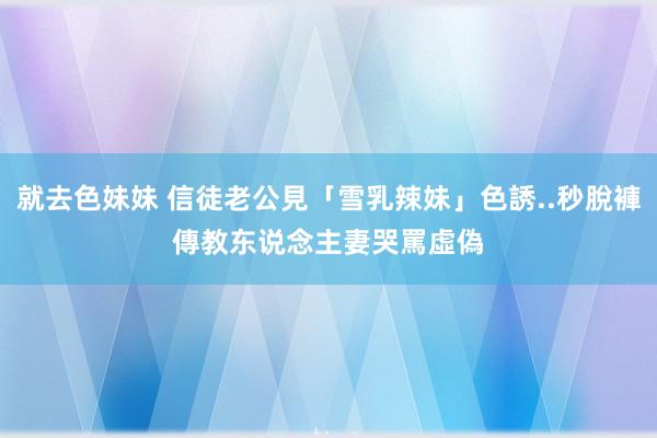 就去色妹妹 信徒老公見「雪乳辣妹」色誘..秒脫褲傳教　东说念主妻哭罵虛偽