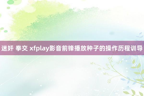 迷奸 拳交 xfplay影音前锋播放种子的操作历程训导