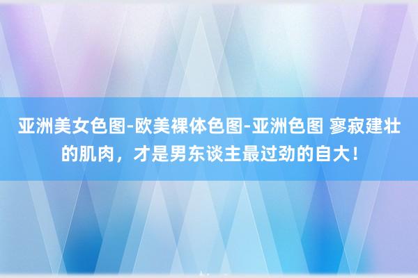 亚洲美女色图-欧美裸体色图-亚洲色图 寥寂建壮的肌肉，才是男东谈主最过劲的自大！