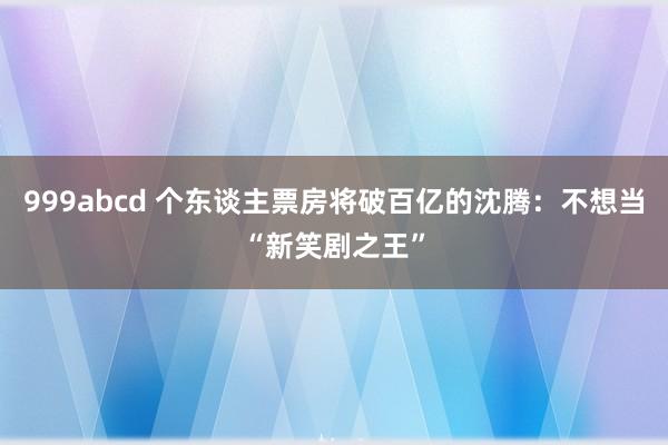 999abcd 个东谈主票房将破百亿的沈腾：不想当“新笑剧之王”