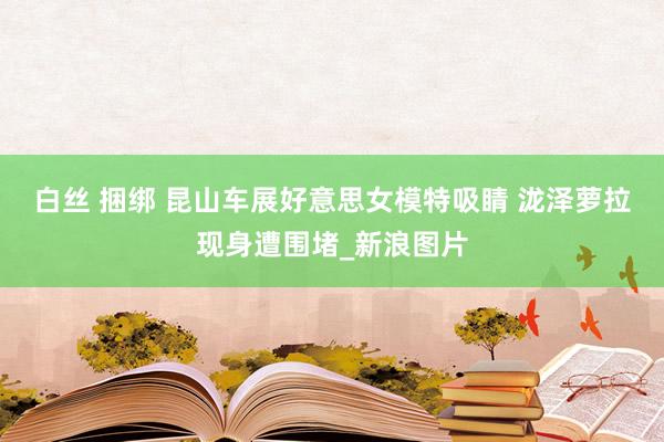 白丝 捆绑 昆山车展好意思女模特吸睛 泷泽萝拉现身遭围堵_新浪图片