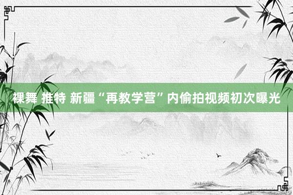 裸舞 推特 新疆“再教学营”内偷拍视频初次曝光