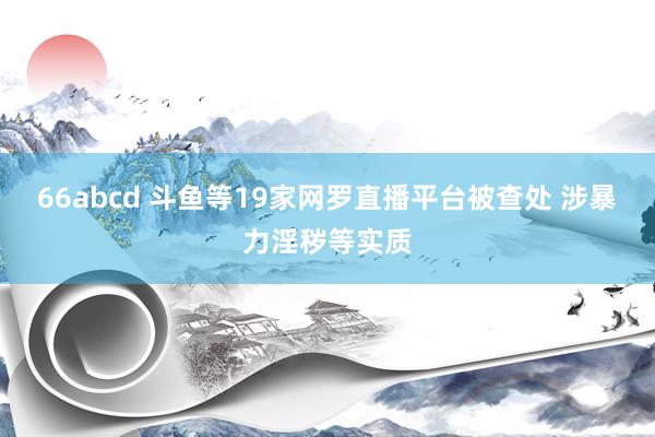 66abcd 斗鱼等19家网罗直播平台被查处 涉暴力淫秽等实质