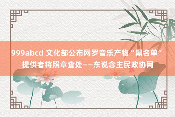 999abcd 文化部公布网罗音乐产物“黑名单”　提供者将照章查处——东说念主民政协网