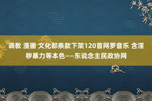 调教 漫画 文化部条款下架120首网罗音乐 含淫秽暴力等本色——东说念主民政协网