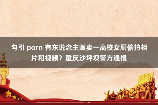 勾引 porn 有东说念主贩卖一高校女厕偷拍相片和视频？重庆沙坪坝警方通报