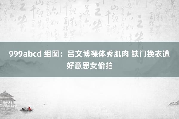 999abcd 组图：吕文博裸体秀肌肉 铁门换衣遭好意思女偷拍