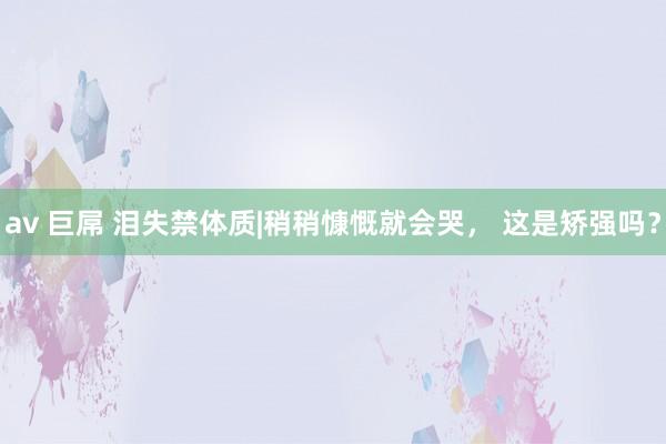 av 巨屌 泪失禁体质|稍稍慷慨就会哭， 这是矫强吗？