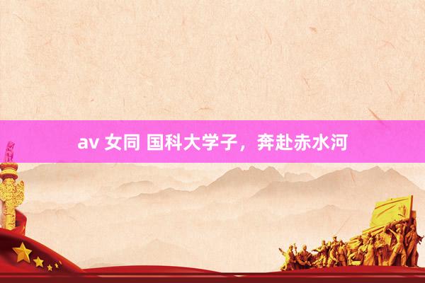 av 女同 国科大学子，奔赴赤水河