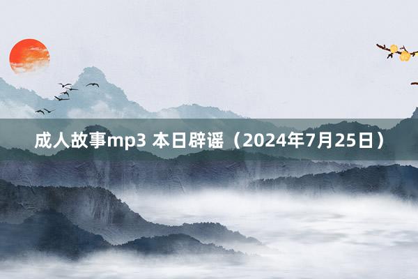 成人故事mp3 本日辟谣（2024年7月25日）