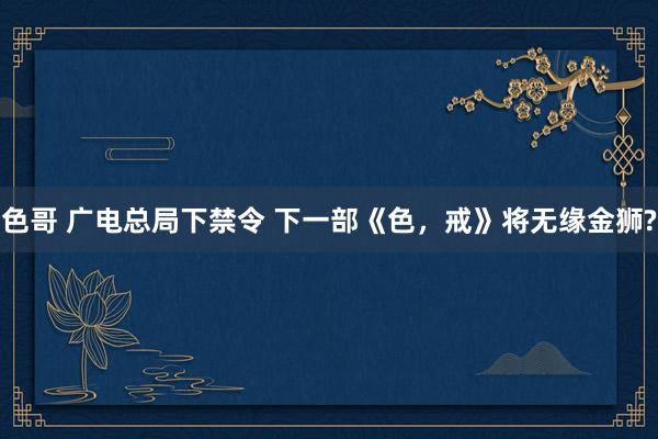 色哥 广电总局下禁令 下一部《色，戒》将无缘金狮?