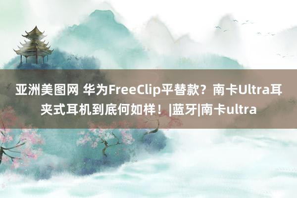 亚洲美图网 华为FreeClip平替款？南卡Ultra耳夹式耳机到底何如样！|蓝牙|南卡ultra