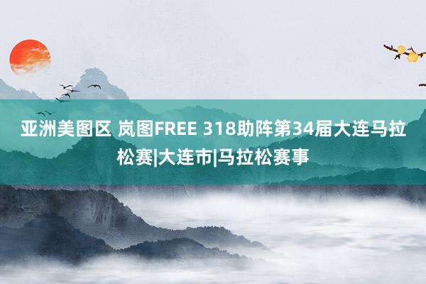 亚洲美图区 岚图FREE 318助阵第34届大连马拉松赛|大连市|马拉松赛事