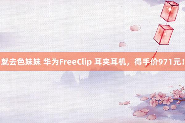 就去色妹妹 华为FreeClip 耳夹耳机，得手价971元！