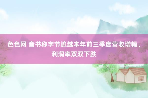 色色网 音书称字节逾越本年前三季度营收增幅、利润率双双下跌