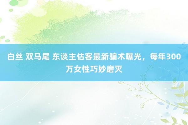 白丝 双马尾 东谈主估客最新骗术曝光，每年300万女性巧妙磨灭