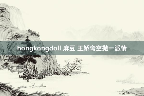 hongkongdoll 麻豆 王娇鸾空抛一派情