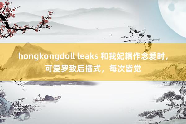 hongkongdoll leaks 和我妃耦作念爱时，可爱罗致后插式，每次皆觉