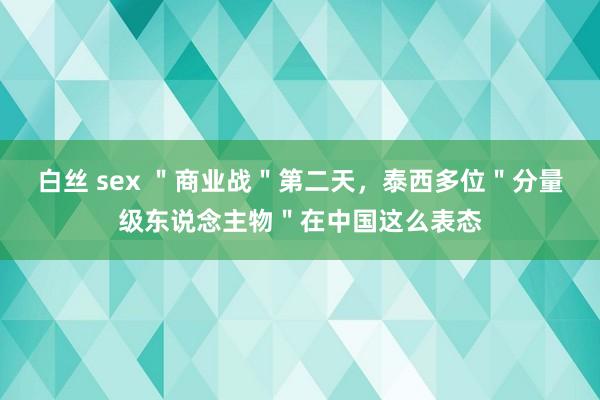 白丝 sex ＂商业战＂第二天，泰西多位＂分量级东说念主物＂在中国这么表态