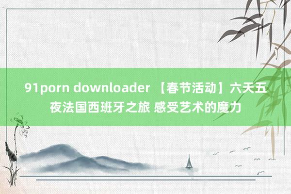 91porn downloader 【春节活动】六天五夜法国西班牙之旅 感受艺术的魔力