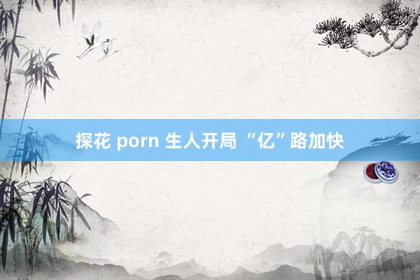 探花 porn 生人开局 “亿”路加快