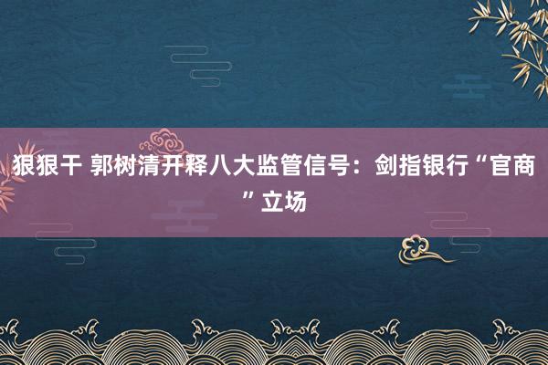 狠狠干 郭树清开释八大监管信号：剑指银行“官商”立场