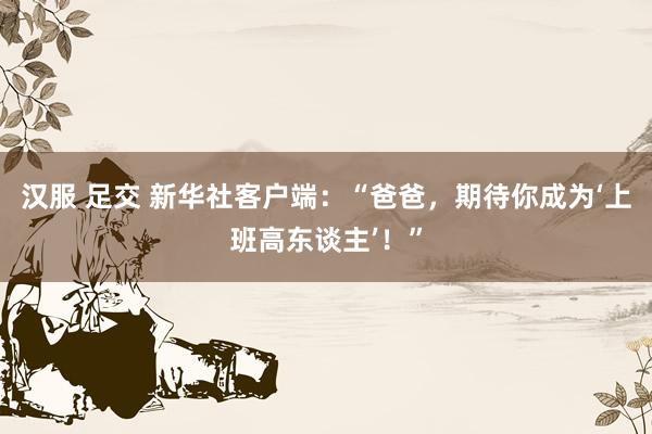 汉服 足交 新华社客户端：“爸爸，期待你成为‘上班高东谈主’！”