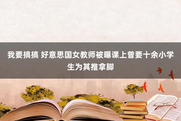 我要搞搞 好意思国女教师被曝课上曾要十余小学生为其推拿脚