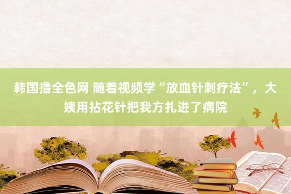 韩国撸全色网 随着视频学“放血针刺疗法”，大姨用拈花针把我方扎进了病院