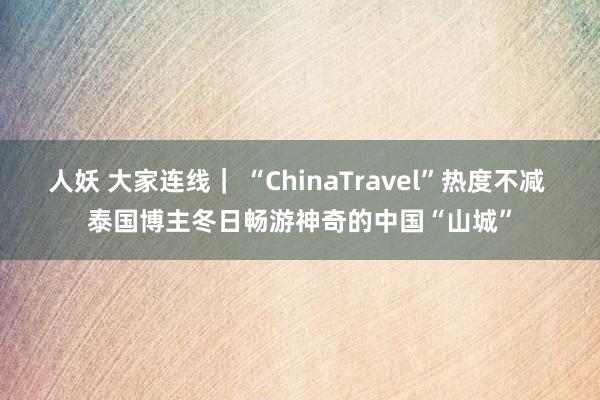 人妖 大家连线｜ “ChinaTravel”热度不减 泰国博主冬日畅游神奇的中国“山城”