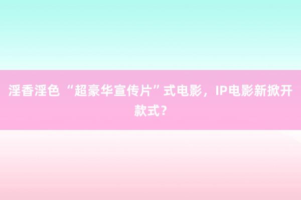 淫香淫色 “超豪华宣传片”式电影，IP电影新掀开款式？