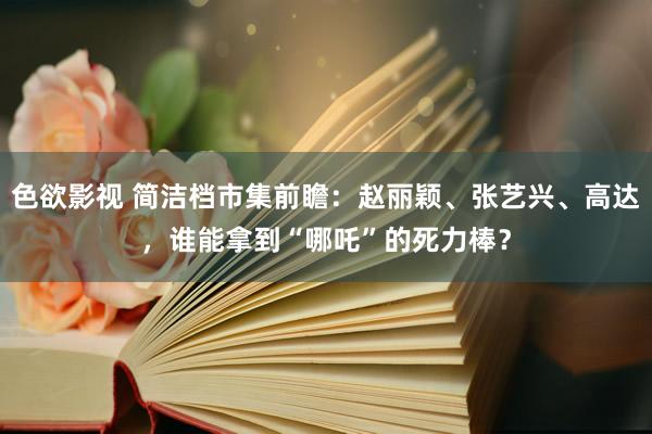 色欲影视 简洁档市集前瞻：赵丽颖、张艺兴、高达，谁能拿到“哪吒”的死力棒？
