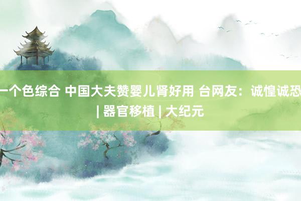 一个色综合 中国大夫赞婴儿肾好用 台网友：诚惶诚恐 | 器官移植 | 大纪元