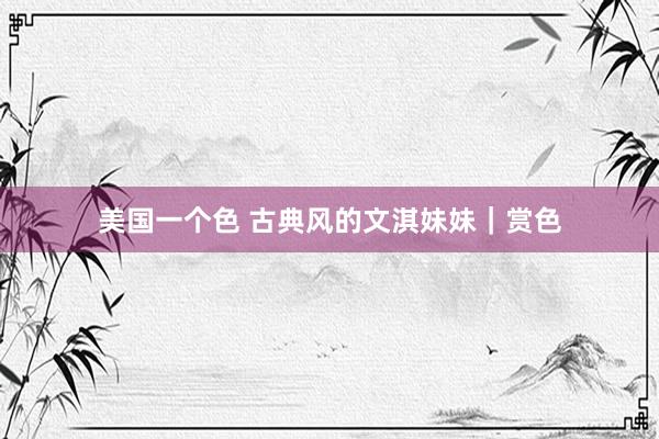 美国一个色 古典风的文淇妹妹｜赏色