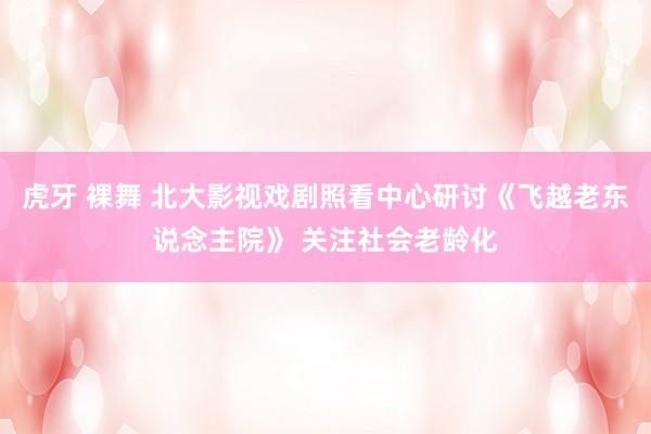 虎牙 裸舞 北大影视戏剧照看中心研讨《飞越老东说念主院》 关注社会老龄化