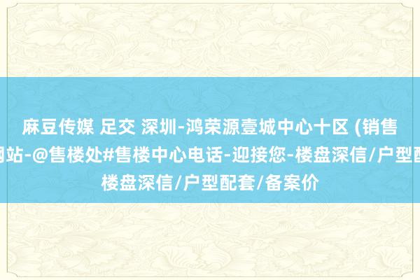 麻豆传媒 足交 深圳-鸿荣源壹城中心十区 (销售中心)首页网站-@售楼处#售楼中心电话-迎接您-楼盘深信/户型配套/备案价