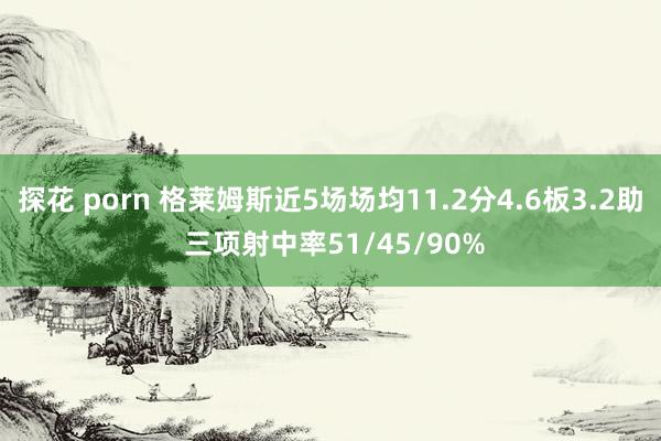 探花 porn 格莱姆斯近5场场均11.2分4.6板3.2助 三项射中率51/45/90%